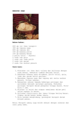 KEROPOK IKAN




Bahan-bahan:

600 gm isi ikan tenggiri
300 gm tepung sagu
600 gm tepung ubi
100 gm bawang putih
150 gm bawang merah
2 putih telur – dipukul
2 sudu teh gula
2 sudu teh lada putih
2 sudu teh garam
2 sudu the serbuk penaik

Cara-cara:

  1. Kikiskan isi ikan dari tulang dan kulitnya dengan
     sudu besar, kemudian tumbuk menjadi halus.
  2. Bubuhkan bawang yang ditumbuk, putih telur, gula,
     lada dan garam serta gaulkan.
  3. Masukkan tepung sagu dan tepung ubi serta serbuk
     penaik. Ulikan adunan.
  4. Bahagikan adunan kepada beberapa potongan dan
     gulungkan menjadi gulungan panjang. Kukuskan
     gulungan keropok dalam pengukus hingga masak. Kira-
     kira 2 jam.
  5. Biarkan ia sejuk dan simpan semalaman dalam peti
     sejuk supaya ia keras.
  6. Hiriskan nipis-nipis dan jemur hingga kering benar.
     Simpan dalam bekas kedap udara.
  7. Bila hendak menghidang, gorenglah keropok dalam
     minyak panas.

Nota: Keropok udang juga boleh dibuat dengan sukatan dan
cara yang sama.
 