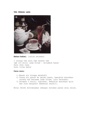 TEH PERASA LADA




Bahan-bahan: (untuk secawan)

1 uncang teh atau 2gm serbuk teh
1gm (15 biji) lada hitam – ditumbuk kasar
Gula ikut rasa
Susu (jika mahu)

Cara-cara:

  1. Masak air hingga mendidih
  2. Tuang air panas ke dalam cawan, kemudian masukkan
     uncang teh bersama lada hitam, lalu kacaukan.
  3. Selepas 2 minit, tapiskan. Kemudian masukkan gula
     dan susu mengikut kemahuan sendiri.

Nota: Boleh dihidangkan sebagai mjnuman panas atau sejuk.
 