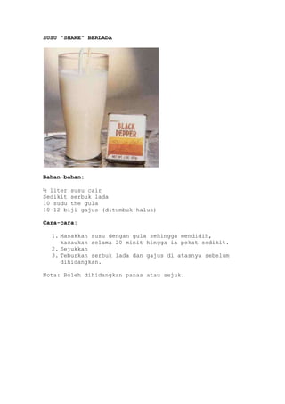 SUSU “SHAKE” BERLADA




Bahan-bahan:

½ liter susu cair
Sedikit serbuk lada
10 sudu the gula
10-12 biji gajus (ditumbuk halus)

Cara-cara:

  1. Masakkan susu dengan gula sehingga mendidih,
     kacaukan selama 20 minit hingga ia pekat sedikit.
  2. Sejukkan
  3. Teburkan serbuk lada dan gajus di atasnya sebelum
     dihidangkan.

Nota: Boleh dihidangkan panas atau sejuk.
 