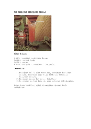 JUS TEMBIKAI BERPERISA REMPAH




Bahan-bahan:

1 biji tembikai sederhana besar
Sedikit serbuk lada
Sedikit garam
4 sudu teh gula (tambahkan jika perlu)

Cara-cara:

  1. Buangkan kulit buah tembikai, kemudian hiriskan
     isinya. Buangkan biji-biji tembikai kemudian
     kisarkan isinya.
  2. Masukkan garam dan gula. Sejukkan.
  3. Percikkan serbuk lada di atas sebelum dihidangkan.

Nota: Buah tembikai boleh digantikan dengan buah
belimbing.
 