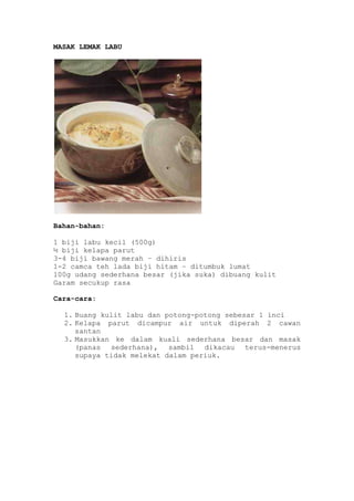 MASAK LEMAK LABU




Bahan-bahan:

1 biji labu kecil (500g)
½ biji kelapa parut
3-4 biji bawang merah – dihiris
1-2 camca teh lada biji hitam – ditumbuk lumat
100g udang sederhana besar (jika suka) dibuang kulit
Garam secukup rasa

Cara-cara:

  1. Buang kulit labu dan potong-potong sebesar 1 inci
  2. Kelapa parut dicampur air untuk diperah 2 cawan
     santan
  3. Masukkan ke dalam kuali sederhana besar dan masak
     (panas sederhana), sambil dikacau terus-menerus
     supaya tidak melekat dalam periuk.
 