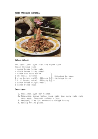 AYAM PANGGANG BERLADA




Bahan-bahan:

3-4 ketul paha ayam atau 6-8 kepak ayam
Garam secukup rasa
½ camca besar kicap cair
½ camca besar kicap pekat
2 camca teh lada hitam
5 cm halia, dikupas               Ditumbuk bersama
4 ulas bawang putih, dibuang kulitsehingga halus
2 biji bawang merah, dibuang kulit
1 camca besar minyak masak
1 camca besar gula

Cara-cara:

  1. Bersihkan ayam dan toskan
  2. Campurkan semua bahan yang lain dan sapu rata-rata
     pada ayam. Perapkan selama ½ jam.
  3. Panggang atas api sederhana hingga kuning.
  4. Hidang ketika panas.
 