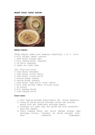 MASAK GULAI SATAY DAGING




Bahan-bahan:

500gm daging lembu atau kambing (dipotong) 1 x1 ½   inci)
½ biji kelapa (ambil santan)
1 sudu besar minyak sapi
1 biji bawang besar (mayang)
2 cm halia (mayang)
½ cawan air asam jawa

(A): digiling halus
6 sudu besar ketumbar
1 sudu besar jintan manis
½ sudu besar jintan putih
3 kuntum bunga lawang
6 kuntum bunga cengkih
1 sudu besar lada putih (atau lebih)
3 biji buah pelaga (ambil bijinya saja)
1 cm kunyit
6 biji bawang merah
3 ulas bawang putih

Cara-cara:

  1. Gaul daging bersama bahan-bahan (A). Perap sebentar.
  2. Tuang ke dalam periuk bersama santan dan biarkan
     masak atas api sederhana sehingga empuk.
  3. Tuangkan air asam jawa dan garam dan biar mendidih.
     Rasa dan angkat.
  4. Tumis bawang besar dan halia dengan minyak sapi
     sehingga kuning. Tuangkan ke dalam masakan tadi.
     Biar               sebentar.               Hidangkan.
 