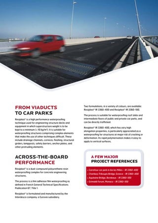 from VIADUCts
to car PARKs
Resiplast is a high performance waterproofing
technique used for engineering structure decks and
equipment in which superstructure weight is to be
kept to a minimum ( 10 kg/m2
). It is suitable for
waterproofing structures comprising complex elements
that make the use of other techniques difficult. These
include drainage channels, cornices, flashing, structural
girders, lampposts, safety barriers, anchor plates, and
other protruding elements.
ACROSS-THE-BOARD
PERFORMANCE
Resiplast is a dual-compound polyurethane resin
waterproofing complex for concrete engineering
structures.
The process is a thin adhesive film waterproofing as
defined in French General Technical Specifications
Publication 67, Title 1.
Resiplast is formulated and manufactured by the
Interdesco company, a Eurovia subsidiary.
Two formulations, in a variety of colours, are available:
Resiplast IR 3360-400 and Resiplast IR 3360-100.
The process is suitable for waterproofing roof slabs and
intermediate floors of public and private car parks, and
can be directly trafficked.
Resiplast IR 3360-400, which has very high
elongation properties, is particularly appreciated as a
waterproofing for structures at major risk of cracking or
deformation. Its rapid polymerisation makes it easy to
apply to vertical surfaces.
A FEW MAJOR
project references
 Carrefour car park in Aix les Milles - IR 3360-400
 Charilaos Trikoupis Bridge, Greece - IR 3360-400
 Aquitaine Bridge, Bordeaux - IR 3360-100
 Grimaldi Forum, Monaco - IR 3360-100
 
