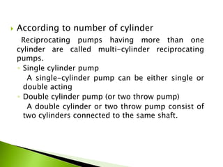  According to number of cylinder
Reciprocating pumps having more than one
cylinder are called multi-cylinder reciprocating
pumps.
◦ Single cylinder pump
A single-cylinder pump can be either single or
double acting
◦ Double cylinder pump (or two throw pump)
A double cylinder or two throw pump consist of
two cylinders connected to the same shaft.
 