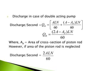  Discharge in case of double acting pump
Discharge/Second =
Where, Ap = Area of cross-section of piston rod
However, if area of the piston rod is neglected
Discharge/Second =



 

60
)(
60
LNAAALN
Q P
th
60
)2( LNAA
Q P
th


60
2ALN
 