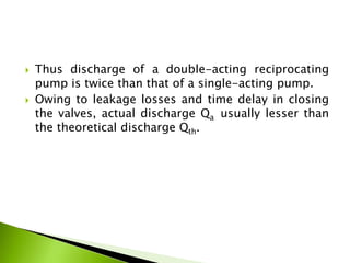 Thus discharge of a double-acting reciprocating
pump is twice than that of a single-acting pump.
 Owing to leakage losses and time delay in closing
the valves, actual discharge Qa usually lesser than
the theoretical discharge Qth.
 