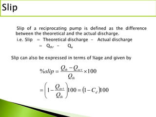 Slip of a reciprocating pump is defined as the difference
between the theoretical and the actual discharge.
i.e. Slip = Theoretical discharge - Actual discharge
= Qth. - Qa
Slip can also be expressed in terms of %age and given by
 10011001
100%
d
th
act
th
actth
C
Q
Q
Q
QQ
slip










 