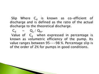 Slip Where Cd is known as co-efficient of
discharge and is defined as the ratio of the actual
discharge to the theoretical discharge.
Cd = Qa / Qth.
Value of Cd when expressed in percentage is
known as volumetric efficiency of the pump. Its
value ranges between 95---98 %. Percentage slip is
of the order of 2% for pumps in good conditions.
 