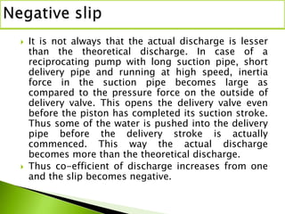  It is not always that the actual discharge is lesser
than the theoretical discharge. In case of a
reciprocating pump with long suction pipe, short
delivery pipe and running at high speed, inertia
force in the suction pipe becomes large as
compared to the pressure force on the outside of
delivery valve. This opens the delivery valve even
before the piston has completed its suction stroke.
Thus some of the water is pushed into the delivery
pipe before the delivery stroke is actually
commenced. This way the actual discharge
becomes more than the theoretical discharge.
 Thus co-efficient of discharge increases from one
and the slip becomes negative.
 
