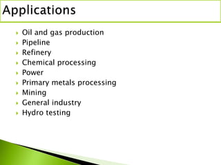  Oil and gas production
 Pipeline
 Refinery
 Chemical processing
 Power
 Primary metals processing
 Mining
 General industry
 Hydro testing
 