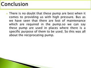  There is no doubt that these pump are best when it
comes to providing us with high pressure. Bus as
we have seen that there are lost of maintenance
which are required in the pump.so we can say
these pump are used in places where there is a
specific purpose of them to be used. So this was all
about the reciprocating pump.
 