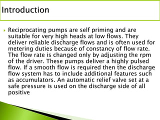  Reciprocating pumps are self priming and are
suitable for very high heads at low flows. They
deliver reliable discharge flows and is often used for
metering duties because of constancy of flow rate.
The flow rate is changed only by adjusting the rpm
of the driver. These pumps deliver a highly pulsed
flow. If a smooth flow is required then the discharge
flow system has to include additional features such
as accumulators. An automatic relief valve set at a
safe pressure is used on the discharge side of all
positive
 