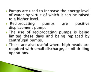  Pumps are used to increase the energy level
of water by virtue of which it can be raised
to a higher level.
 Reciprocating pumps are positive
displacement pump.
 The use of reciprocating pumps is being
limited these days and being replaced by
centrifugal pumps.
 These are also useful where high heads are
required with small discharge, as oil drilling
operations.
 