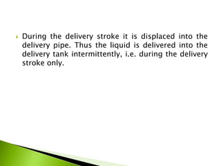  During the delivery stroke it is displaced into the
delivery pipe. Thus the liquid is delivered into the
delivery tank intermittently, i.e. during the delivery
stroke only.
 