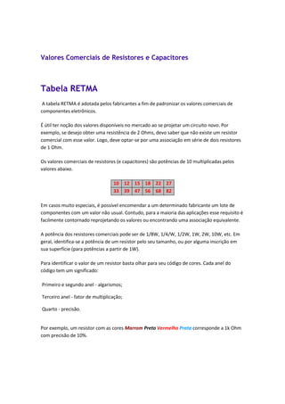 Valores Comerciais de Resistores e Capacitores
Tabela RETMA
A tabela RETMA é adotada pelos fabricantes a fim de padronizar os valores comerciais de
componentes eletrônicos.
É útil ter noção dos valores disponíveis no mercado ao se projetar um circuito novo. Por
exemplo, se desejo obter uma resistência de 2 Ohms, devo saber que não existe um resistor
comercial com esse valor. Logo, deve optar-se por uma associação em série de dois resistores
de 1 Ohm.
Os valores comerciais de resistores (e capacitores) são potências de 10 multiplicadas pelos
valores abaixo.
10 12 15 18 22 27
33 39 47 56 68 82
Em casos muito especiais, é possível encomendar a um determinado fabricante um lote de
componentes com um valor não usual. Contudo, para a maioria das aplicações esse requisito é
facilmente contornado reprojetando os valores ou encontrando uma associação equivalente.
A potência dos resistores comerciais pode ser de 1/8W, 1/4/W, 1/2W, 1W, 2W, 10W, etc. Em
geral, identifica-se a potência de um resistor pelo seu tamanho, ou por alguma inscrição em
sua superfície (para potências a partir de 1W).
Para identificar o valor de um resistor basta olhar para seu código de cores. Cada anel do
código tem um significado:
Primeiro e segundo anel - algarismos;
Terceiro anel - fator de multiplicação;
Quarto - precisão.
Por exemplo, um resistor com as cores Marrom Preto Vermelho Prata corresponde a 1k Ohm
com precisão de 10%.
 