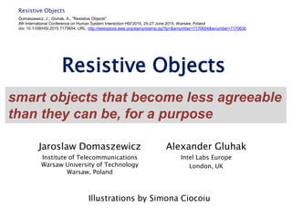 Resistive Objects
Resistive Objects
Jaroslaw Domaszewicz
Institute of Telecommunications
Warsaw University of Technology
Warsaw, Poland
Alexander Gluhak
Intel Labs Europe
London, UK
Domaszewicz, J.; Gluhak, A., "Resistive Objects"
8th International Conference on Human System Interaction HSI’2015, 25-27 June 2015, Warsaw, Poland
doi: 10.1109/HSI.2015.7170654, URL: http://ieeexplore.ieee.org/stamp/stamp.jsp?tp=&arnumber=7170654&isnumber=7170630
smart objects that become less agreeable
than they can be, for a purpose
Illustrations by Simona Ciocoiu
 
