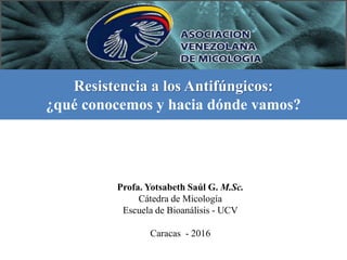 Resistencia a los Antifúngicos:
¿qué conocemos y hacia dónde vamos?
Profa. Yotsabeth Saúl G. M.Sc.
Cátedra de Micología
Escuela de Bioanálisis - UCV
Caracas - 2016
 
