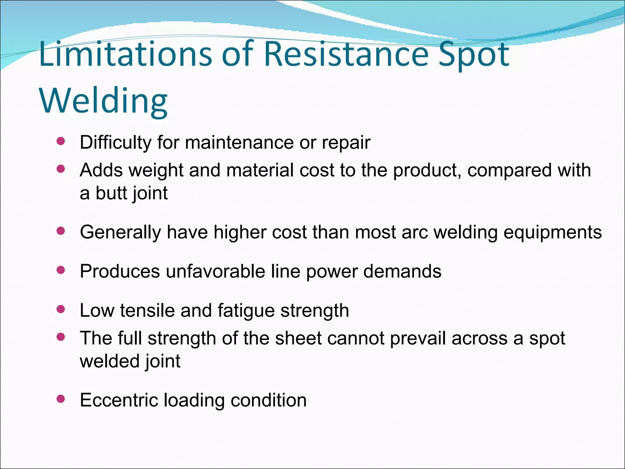 Difficulty for maintenance or repair Adds weight and material cost to the product, compared with a butt joint Generally have higher cost than most arc welding equipments Produces unfavorable line power demands Low tensile and fatigue strength The full strength of the sheet cannot prevail across a spot welded joint Eccentric loading condition 