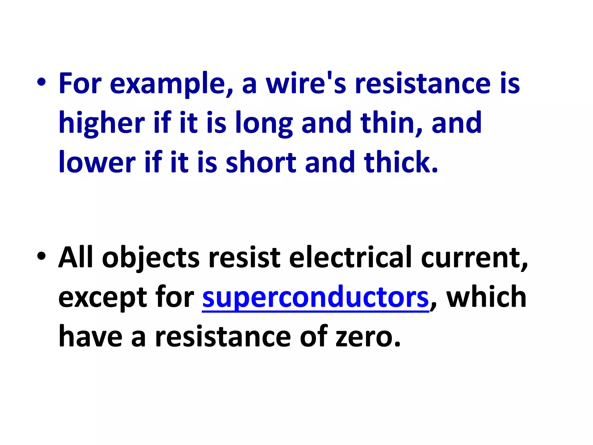 • For example, a wire's resistance is
higher if it is long and thin, and
lower if it is short and thick.
• All objects resist electrical current,
except for superconductors, which
have a resistance of zero.
 