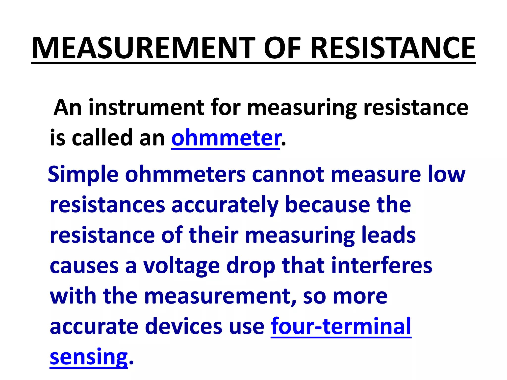 MEASUREMENT OF RESISTANCE
An instrument for measuring resistance
is called an ohmmeter.
Simple ohmmeters cannot measure low
resistances accurately because the
resistance of their measuring leads
causes a voltage drop that interferes
with the measurement, so more
accurate devices use four-terminal
sensing.
 