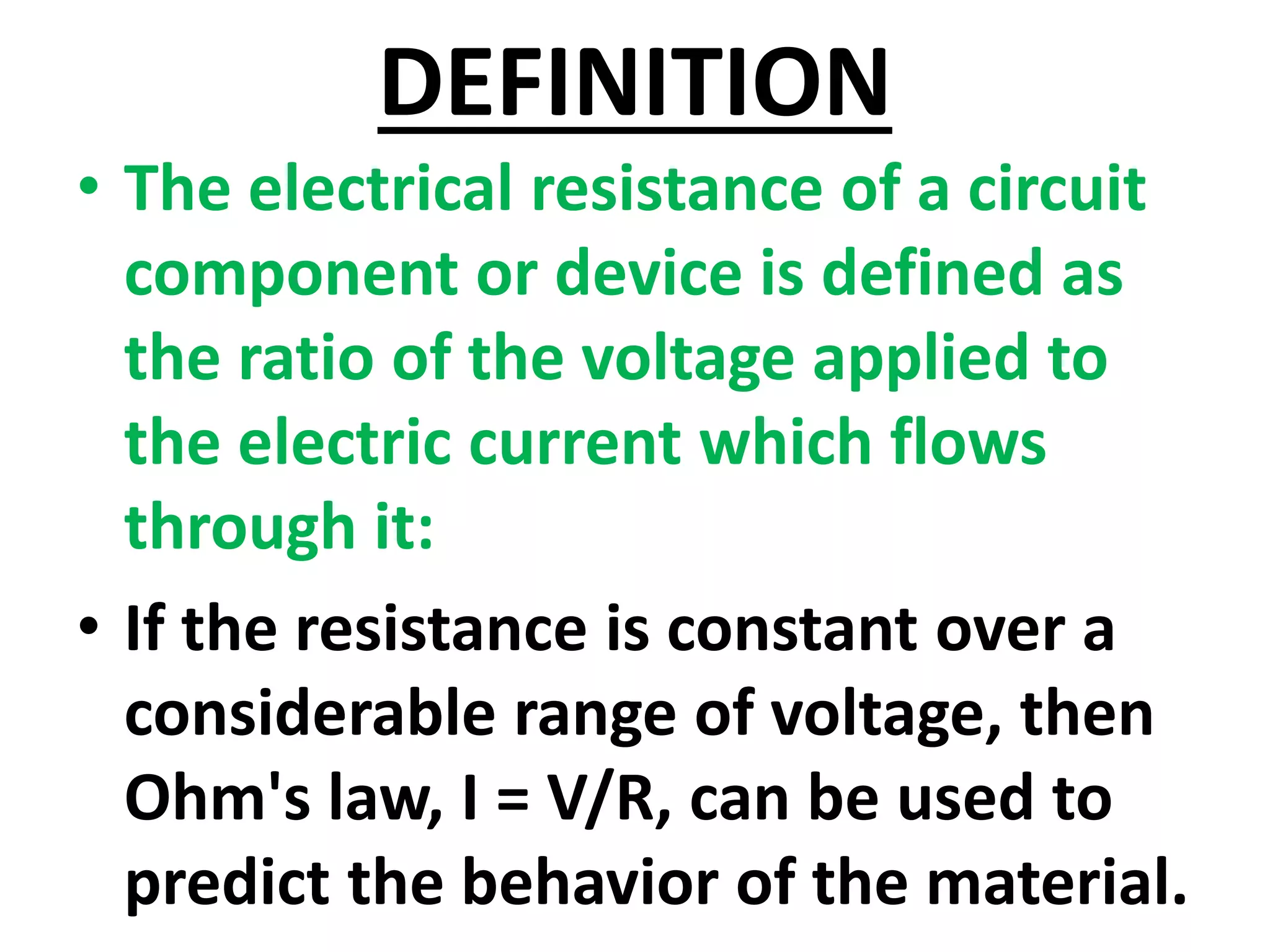 DEFINITION
• The electrical resistance of a circuit
component or device is defined as
the ratio of the voltage applied to
the electric current which flows
through it:
• If the resistance is constant over a
considerable range of voltage, then
Ohm's law, I = V/R, can be used to
predict the behavior of the material.
 