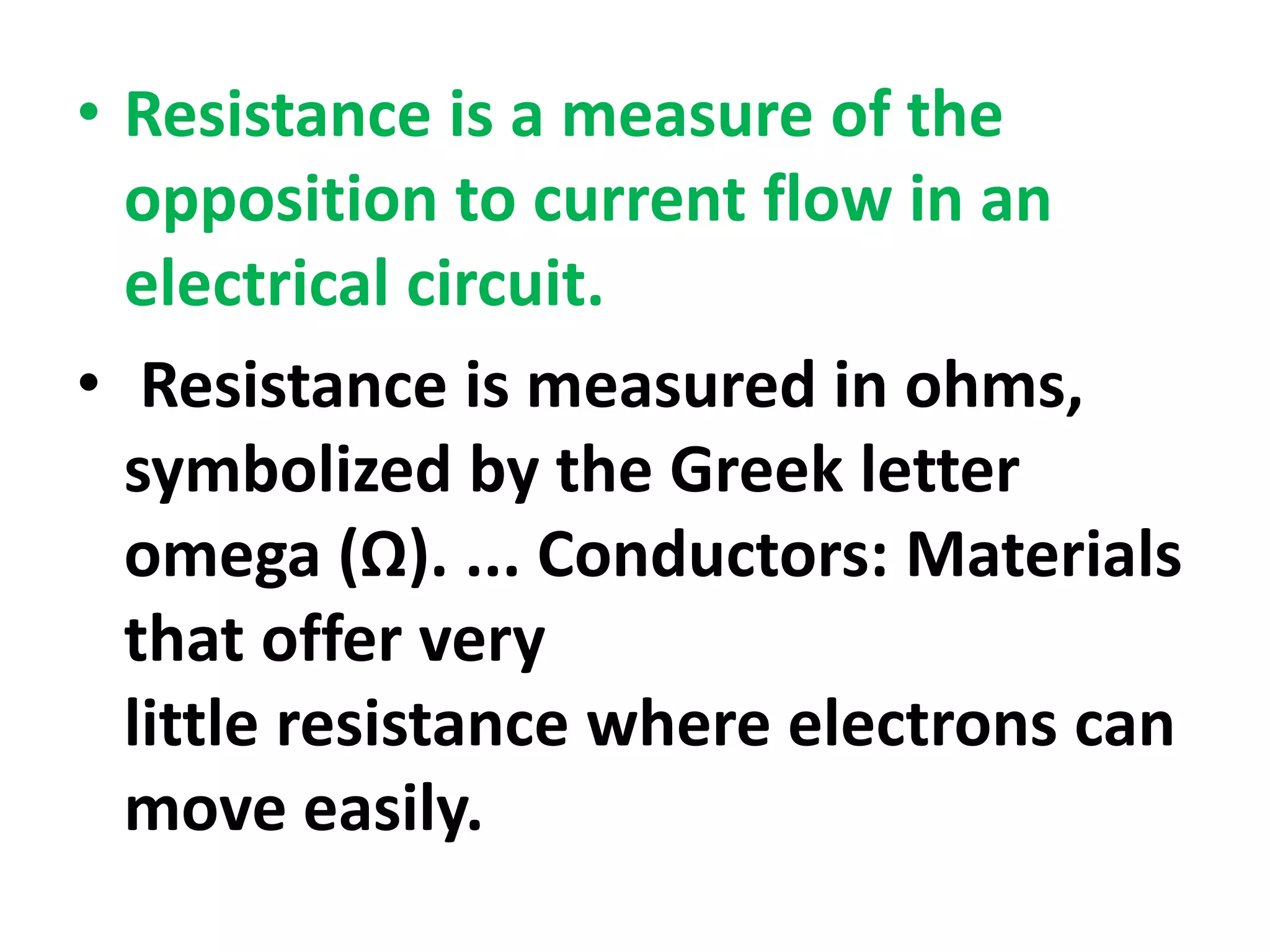 • Resistance is a measure of the
opposition to current flow in an
electrical circuit.
• Resistance is measured in ohms,
symbolized by the Greek letter
omega (Ω). ... Conductors: Materials
that offer very
little resistance where electrons can
move easily.
 