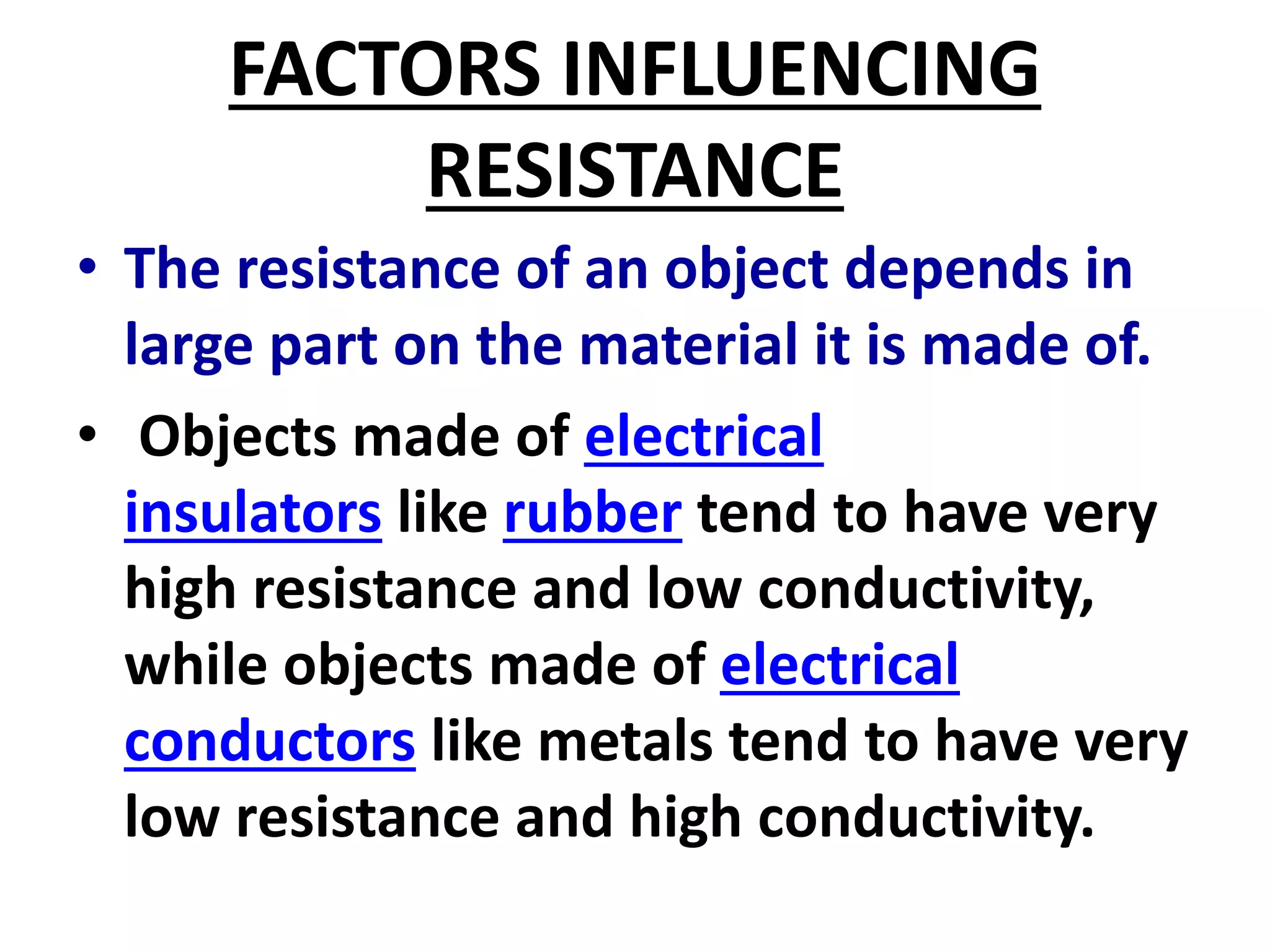 FACTORS INFLUENCING
RESISTANCE
• The resistance of an object depends in
large part on the material it is made of.
• Objects made of electrical
insulators like rubber tend to have very
high resistance and low conductivity,
while objects made of electrical
conductors like metals tend to have very
low resistance and high conductivity.
 