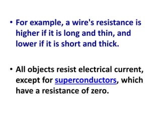 • For example, a wire's resistance is
higher if it is long and thin, and
lower if it is short and thick.
• All objects resist electrical current,
except for superconductors, which
have a resistance of zero.
 