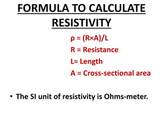 FORMULA TO CALCULATE
RESISTIVITY
ρ = (R×A)/L
R = Resistance
L= Length
A = Cross-sectional area
• The SI unit of resistivity is Ohms-meter.
 
