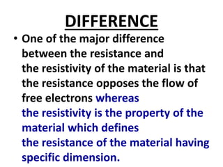 DIFFERENCE
• One of the major difference
between the resistance and
the resistivity of the material is that
the resistance opposes the flow of
free electrons whereas
the resistivity is the property of the
material which defines
the resistance of the material having
specific dimension.
 