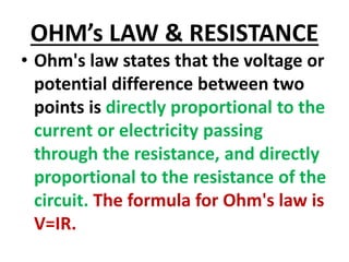 OHM’s LAW & RESISTANCE
• Ohm's law states that the voltage or
potential difference between two
points is directly proportional to the
current or electricity passing
through the resistance, and directly
proportional to the resistance of the
circuit. The formula for Ohm's law is
V=IR.
 