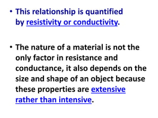 • This relationship is quantified
by resistivity or conductivity.
• The nature of a material is not the
only factor in resistance and
conductance, it also depends on the
size and shape of an object because
these properties are extensive
rather than intensive.
 