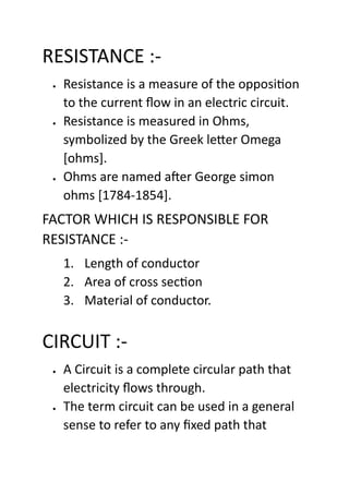 RESISTANCE :-
• Resistance is a measure of the opposition
to the current flow in an electric circuit.
• Resistance is measured in Ohms,
symbolized by the Greek letter Omega
[ohms].
• Ohms are named after George simon
ohms [1784-1854].
FACTOR WHICH IS RESPONSIBLE FOR
RESISTANCE :-
1. Length of conductor
2. Area of cross section
3. Material of conductor.
CIRCUIT :-
• A Circuit is a complete circular path that
electricity flows through.
• The term circuit can be used in a general
sense to refer to any fixed path that
 
