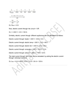 Or, Rtotal = 2 Ω
Now, electric current through the circuit = V/R
Or, I = 240 V ÷ 2 Ω = 120 A
Similarly, electric current through different appliances can be calculated as follows:
Electric current through heater = 240 V ÷ 40 Ω = 6 A
Electric current through electric lamp = 240 V ÷ 5 Ω = 48 A
Electric current through electric fan = 240 V ÷ 8 Ω = 30 A
Electric current through computer = 240 V ÷ 20 Ω = 12 A
Electric current through exhaust = 240 V ÷ 10 Ω + 24 A
The total current through the circuit can be calculated by adding the electric current
through individual resistors.
Or, Itotal = 6 A + 48 A + 30 A + 12 A + 24 A = 120 A
 