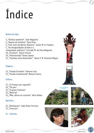 Índice
Dentro do dep...

3_”Startup weekend”. João Nogueira
4_”Depois de Coimbra”. Dora Pires
5_”Cem anos do Núcleo Atómico”. Carlos M. B. Fiolhais
7_”As desigualdades de Bell e a
computação quântica”. Fernado M. da Silva Nogueira
26_”Erasmus”. Edson Ferreia
29_”Voluntariado”.Diana Capela
31_”Cometas entre Asteróides” . Nuno V. M. Peixinho Miguel
                                                               _22
Viagens...

23_”Estado Excitado”. Adriana Leal
25_”Estado fundamental”.Manuel Soeiro

Cultura...
                                                                   _23
17_”24 frames por segundo”.
19_”78 rpm”.
21_”A gamer (re)view”
32_”Notícias”
33_”Mãe, afinal sei cozinhar”. Nino Hatter

Opiniões...
                                                             _25                      _26
22_”Berbequim”. João Pedro Ferreira
27_”Crónicas”.
                                                              _5                      _29
12 - Queima...




RESISTANCE                                                               Junho 2011    2
 