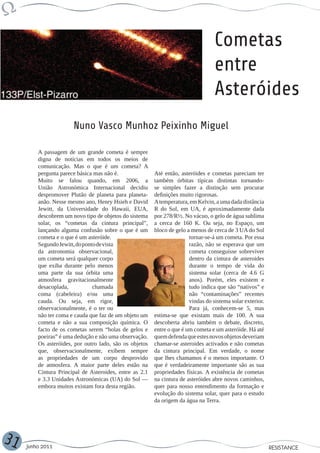 Cometas
                                                                                   entre
                                                                                   Asteróides
                       Nuno Vasco Munhoz Peixinho Miguel

         A passagem de um grande cometa é sempre
         digna de notícias em todos os meios de
         comunicação. Mas o que é um cometa? A
         pergunta parece básica mas não é.               Até então, asteróides e cometas pareciam ter
         Muito se falou quando, em 2006, a               também órbitas típicas distintas tornando-
         União Astronómica Internacional decidiu         se simples fazer a distinção sem procurar
         despromover Plutão de planeta para planeta-     definições muito rigorosas.
         anão. Nesse mesmo ano, Henry Hsieh e David      A temperatura, em Kelvin, a uma dada distância
         Jewitt, da Universidade do Hawaii, EUA,         R do Sol, em UA, é aproximadamente dada
         descobrem um novo tipo de objetos do sistema    por 278/R½. No vácuo, o gelo de água sublima
         solar, os “cometas da cintura principal”,       a cerca de 160 K. Ou seja, no Espaço, um
         lançando alguma confusão sobre o que é um       bloco de gelo a menos de cerca de 3 UA do Sol
         cometa e o que é um asteróide.                                 tornar-se-á um cometa. Por essa
         Segundo Jewitt, do ponto de vista                              razão, não se esperava que um
         da astronomia observacional,                                   cometa conseguisse sobreviver
         um cometa será qualquer corpo                                  dentro da cintura de asteroides
         que exiba durante pelo menos                                   durante o tempo de vida do
         uma parte da sua órbita uma                                    sistema solar (cerca de 4.6 G
         atmosfera gravitacionalmente                                   anos). Porém, eles existem e
         desacoplada,           chamada                                 tudo indica que são “nativos” e
         coma (cabeleira) e/ou uma                                      não “contaminações” recentes
         cauda. Ou seja, em rigor,                                      vindas do sistema solar exterior.
         observacionalmente, é o ter ou                                 Para já, conhecem-se 5, mas
         não ter coma e cauda que faz de um objeto um    estima-se que existam mais de 100. A sua
         cometa e não a sua composição química. O        descoberta abriu também o debate, discreto,
         facto de os cometas serem “bolas de gelos e     entre o que é um cometa e um asteróide. Há até
         poeiras” é uma dedução e não uma observação.    quem defenda que estes novos objetos deveriam
         Os asteróides, por outro lado, são os objetos   chamar-se asteroides activados e não cometas
         que, observacionalmente, exibem sempre          da cintura principal. Em verdade, o nome
         as propriedades de um corpo desprovido          que lhes chamamos é o menos importante. O
         de atmosfera. A maior parte deles estão na      que é verdadeiramente importante são as sua
         Cintura Principal de Asteroides, entre as 2.1   propriedades físicas. A existência de cometas
         e 3.3 Unidades Astronómicas (UA) do Sol —       na cintura de asteróides abre novos caminhos,
         embora muitos existam fora desta região.        quer para nosso entendimento da formação e
                                                         evolução do sistema solar, quer para o estudo
                                                         da origem da água na Terra.




31   Junho 2011                                                                                             RESISTANCE
 