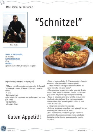 Mãe, afinal sei cozinhar!




                                              “Schnitzel”
           Nino Hatter




     TEMPO DE PREPARAÇÃO
     15 minutos
     CUSTO APROXIMADO
     €3,00
     CALORIAS
     aproximadamente 526 Kcal (por porção)




     Ingredientes(para cerca de 4 porções):               -Corta a carne em fatias de 0,5cm e amolece batendo
                                                          com um colher de madeira ou uma garrafa.
     -500g de carne (lombo de porco ou peito de frango)      “Este processo serve para destruir as fibras da
     “o escalope à modo de Viena é feito por carne de     carne e resulta em carne tenra.”
     vitela”                                              -Abre os ovos e tempere com sal e pimenta, depois
     -4 ovos                                              mexe. Mete respectivamente a farinha, os ovos e o
     -farinha de trigo                                    pao ralado em pratos separados (nesta ordem).
     -pão ralado (de supermercado ou feito em casa com    -Passa as fatias de carne pela farinha, os ovos e no
     pão seco)                                            final pelo pão ralado até ficar com uma panada.
     -sal e pimenta                                       -Aquece bem óleo numa frigideira e frita as fatia
     -óleo para fritar                                    4min de cada lado.
                                                          á está pronto um saboroso escalope.
                                                          -Podes acompanhar o escalope com batatas fritas ou,
                                                          mais original com salada de batata.
                                                          -Esta receita serve para festas porque será mais

        Guten Appetit!!
                                                          económico fazer mais escalopes e uma salada de
                                                          batata faz-se facilmente para uma malta grande.
                                                          Et voilá!



33     Junho 2011                                                                                 RESISTANCE
 
