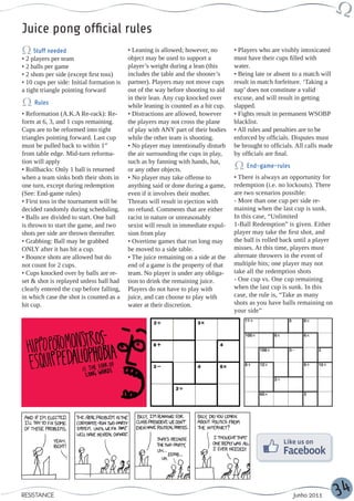 Juice pong official rules
     Stuff needed                          • Leaning is allowed; however, no        • Players who are visibly intoxicated
• 2 players per team                       object may be used to support a          must have their cups filled with
• 2 balls per game                         player’s weight during a lean (this      water.
• 2 shots per side (except first toss)     includes the table and the shooter’s     • Being late or absent to a match will
• 10 cups per side: Initial formation is   partner). Players may not move cups      result in match forfeiture. ‘Taking a
a tight triangle pointing forward          out of the way before shooting to aid    nap’ does not constitute a valid
                                           in their lean. Any cup knocked over      excuse, and will result in getting
     Rules                                 while leaning is counted as a hit cup.   slapped.
• Reformation (A.K.A Re-rack): Re-         • Distractions are allowed, however      • Fights result in permanent WSOBP
form at 6, 3, and 1 cups remaining.        the players may not cross the plane      blacklist.
Cups are to be reformed into tight         of play with ANY part of their bodies    • All rules and penalties are to be
triangles pointing forward. Last cup       while the other team is shooting.        enforced by officials. Disputes must
must be pulled back to within 1”           • No player may intentionally disturb    be brought to officials. All calls made
from table edge. Mid-turn reforma-         the air surrounding the cups in play,    by officials are final.
tion will apply                            such as by fanning with hands, hat,
                                                                                         End-game-rules
• Rollbacks: Only 1 ball is returned       or any other objects.
when a team sinks both their shots in      • No player may take offense to          • There is always an opportunity for
one turn, except during redemption         anything said or done during a game,     redemption (i.e. no lockouts). There
(See: End-game rules)                      even if it involves their mother.        are two scenarios possible:
• First toss in the tournament will be     Threats will result in ejection with     - More than one cup per side re-
decided randomly during scheduling.        no refund. Comments that are either      maining when the last cup is sunk.
• Balls are divided to start. One ball     racist in nature or unreasonably         In this case, “Unlimited
is thrown to start the game, and two       sexist will result in immediate expul-   1-Ball Redemption” is given. Either
shots per side are thrown thereafter.      sion from play                           player may take the first shot, and
• Grabbing: Ball may be grabbed            • Overtime games that run long may       the ball is rolled back until a player
ONLY after it has hit a cup.               be moved to a side table.                misses. At this time, players must
• Bounce shots are allowed but do          • The juice remaining on a side at the   alternate throwers in the event of
not count for 2 cups.                      end of a game is the property of that    multiple hits; one player may not
• Cups knocked over by balls are re-       team. No player is under any obliga-     take all the redemption shots
set & shot is replayed unless ball had     tion to drink the remaining juice.       - One cup vs. One cup remaining
clearly entered the cup before falling,    Players do not have to play with         when the last cup is sunk. In this
in which case the shot is counted as a     juice, and can choose to play with       case, the rule is, “Take as many
hit cup.                                   water at their discretion.               shots as you have balls remaining on
                                                                                    your side”




RESISTANCE                                                                                                 Junho 2011         34
 