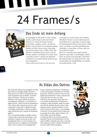 24 Frames/s
                                  Das Ende ist mein Anfang
                                  A homenagem em Das Ende ist mein Anfang             a paisagem da sua terra natal, mas também a
                                  recorda a todos de que existiu um homem             filosofia de Terzani e os seus valores que não
                                  diferente. É o retrato de Tiziano Terzani,          prescindem de ser conhecidos. A par da magis-
                                  um jornalista, viajante, escritor e homem do        tral interpretação de Bruno Ganz, talvez o filme
                                  Mundo, antes de morrer no seu pequeno gompa         deva a sua beleza a um saber partilhado pelo
                                  tibetano em Itália. Nesses meses, toma lugar        realizador e o espectador, o de que cada cena
                    l
              Danie
                                  uma conversa entre o pai e o filho, Folco. São      foi verdade tal e qual.
                                  reflexões e confissões que invocam a vida de        Diria ser o momento mais impressionante
                     es
              Marqu               Terzani, também o seu último livro sobre como
                                  é encarada a morte e a doença por diferentes
                                                                                      aquele em que ambas as personagens contem-
                                                                                      plam, do auge de uma montanha, o horizonte
                                  civilizações e os acontecimentos históricos que     que repousa sobre um manto de nuvens, uma
                                  este acompanhou.                                    natureza plena de intangibilidade, um espelho
                                  Como cenário tem-se não só o da sua casa e          da atitude perante a vida.


13




                                                         As Vidas dos Outros
      Das Leben der Anderen (em português As Vidas       foram os referidos oficialmente. À medida que
      dos Outros) é um thriller político alemão. O       a vida do dramaturgo é destruída por membros
      filme passa-se em 1984 na Alemanha do Leste,       do governo, Wiesler encontra-se cada vez mais
      antes da queda do muro do Berlim. A história       ligado emocionalmente e começa a duvidar das
      segue um homem, Wiesler, que acredita e            convicções que teve toda a sua vida.
      defende as convicções políticas do governo         Além de ter um argumento muito bem escri-
      marcadamente totalitarista e os seus líderes. É    to, está cheio de pormenores reveladores da
      agente da Stasi, polícia secreta da Alemanha do    corrupção e medo instalados, sendo um retrato
      Leste, famosa pelo controlo que exerceu sobre      muito fiel do ambiente do país na época. Mas,
      a população, a quem dão o trabalho de seguir       enquanto mostra o passado sombrio e a espe-

                                                                                                                  Felipe
      e investigar secretamente a vida de um drama-      rança no futuro de uma nação, a sua mensagem
      turgo, dizendo-lhe que é suspeito de dissidência   é universal. Um dos pontos fortes do filme está
      política.                                          na actuação dos actores, onde se destaca a de             Trenk
      Frio e com grande atenção ao detalhe começa        Ulrich Mühe, que faz de Wiesler.
      a seguir todos os passos do dramaturgo e a sua     As Vidas dos Outros foi o primeiro filme do
      namorada. Contudo, através de escutas e das        realizador Florian von Donnersmarck. Foi lan-
      investigações feitas ao casal, ele chega à con-    çado em 2006 e aclamado pela crítica, vencendo
      clusão que não só as suspeitas são inicialmente    vários prémios em todo o mundo, incluindo um
      falsas, como os motivos da investigação não        óscar por melhor filme estrangeiro.



     Fevereiro 2013                                                                                                    RESISTANCE
 