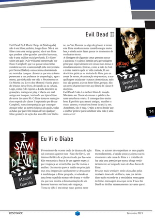 Evil Dead II
Evil Dead 2 (A Morte Chega de Madrugada)            ne, ou Van Damme ou algo do género; e tornar
não é um filme perfeito; longe disso. Não é um      este filme modesto numa comédia negra muita
filme com uma intriga genial, não é um filme        boa, e ainda assim fazer passar os momentos de
que pondere sobre grandes questões humanas,         verdadeiro terror.
não é uma análise social profunda. É o filme        A filmagem de algumas cenas permite passar
sobre um gajo (Ash Williams interpretado por        a paranoia e o pânico sentido pela personagem
Bruce Campbell) que vai passar umas férias          principal, especialmente em cenas mais tensas e
românticas com a namorada (Linda interpretada       simultaneamente cómicas, como a mão do Ash
por Denise Bixler) a uma cabana abandonada          a tentar matá-lo após ter sido cortada. O uso
no meio dos bosques. Acontece que essa cabana       de efeitos práticos na maioria do filme para as
pertencera a um professor de arqueologia, agora     cenas de morte, de animação stop-motion, a ma-

                                                                                                                 rdo
morto, que tinha tido em vida o Necronomicon        quilhagem usada nas criaturas demoníacas; tudo
Ex-Mortis (ou Livro dos Mortos) e havia grava-      isso são pontos a favor deste filme, porque, dão       Berna
                                                                                                                   a
                                                                                                            Fabric
do leituras desse livro, deixando-as na cabana.     um certo charme inerente aos filmes de classe B
Logo, como é de esperar, a Linda descobre as        da época.
gravações, carrega no play e liberta um mal         Evil Dead 2 não é o melhor filme do mundo.
antigo nos bosques, iniciando um típico filme       Não tenta ser. Tenta só entreter o público du-
de terror dos anos 80. O filme torna-se num glo-    rante uma hora e meia. E consegue isso muito
rioso espetáculo classe B suportado por Bruce       bem. É perfeito para reunir amigos, escolher o
Campbell, numa interpretação que consegue           vosso veneno, e sentar em frente do ecrã a ver.
abraçar todas as partes ridículas do guião, todas   Acreditem, não é mau. O tipo a meio decide que
as falas que parecem tiradas de um qualquer
filme genérico de ação dos anos 80 com Stallo-
                                                    a melhor prótese para substituir uma mão é uma
                                                    moto-serra!
                                                                                                                                    14




                              Eu Vi o Diabo
                              Proveniente da recente onda de dramas de ação       filme, os actores desempenham os seus papéis
                              sul-coreanos aparece-nos I Saw the Devil, um        exemplarmente, a banda sonora salienta suces-
                              intenso thriller de acção realizado por Jee-woo     sivamente cada cena do filme e o trabalho de
                              Kin retratando a busca de um agente especial        luz cria uma pressão que nunca afoga verda-
                              por vingança ao serial-killer que lhe matou a       deiramente ao longo de mais de duas horas de
                              mulher. O conceito parece batido no principio       filme.
                              mas essa impressão rapidamente se desvanece         Pessoas mais sensíveis serão afastadas pelas
                              à medida que o filme progride, revelando-se         incríveis doses de violência, mas por detrás
              el
         Manu
                              uma bem sucedida mistura de drama e violên-         disso tudo esconde-se a verdadeira mensagem
                              cia que nos mostra a desumanização de um            do filme, mensagem essa que torna I Saw the
                o
         Garrid               homem honesto em busca de vingança.                 Devil no thriller extremamente cativante que é.
                              Torna-se dificil encontrar maus pontos neste




RESISTANCE                                                                                                     Fevereiro 2013
 
