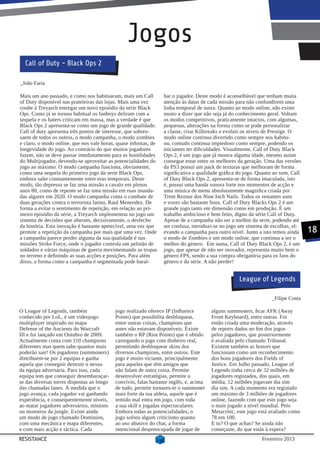Jogos
  Call of Duty - Black Ops 2

_João Faria

Mais um ano passado, e como nos habituaram, mais um Call          har o jogador. Deste modo é aconselhável que tenham muita
of Duty disponível nas prateleiras das lojas. Mais uma vez        atenção às datas de cada missão para não confundirem uma
coube à Treyarch entregar um novo episódio da série Black         linha temporal de outra. Quanto ao modo online, não existe
Ops. Como já se tornou habitual os fanboys deliram com a          muito a dizer que não seja já do conhecimento geral. Voltam
sequela e os haters criticam em massa, mas a verdade é que        os modos competitivos, praticamente intactos, com algumas,
Black Ops 2 apresenta-se como um jogo de grande qualidade.        pequenas, alterações na forma como se pode personalizar
Call of duty apresenta três pontos de interesse, que sobres-      a classe, criar Killsreaks e evoluir os níveis de Prestige. O
saem de todos os outros, o modo campanha, o modo zombies          modo online continua divertido como sempre nos habitu-
e claro, o modo online, que nos vale horas, quase infinitas, de   ou, contudo continua impiedoso como sempre, podendo os
longevidade do jogo. Ao contrário do que muitos jogadores         iniciantes ter dificuldades. Visualmente, Call of Duty Black
fazem, não se deve passar imediatamente para as hostilidades      Ops 2, é um jogo que já mostra alguma idade, mesmo assim
do Multijogador, devendo-se aproveitar as potencialidades do      consegue estar entre os melhores da geração. Uma das versões
jogo ao máximo. O modo campanha funciona, obviamente,             da PS3 possui um pack de texturas que melhoram de forma
como uma sequela do primeiro jogo da serie Black Ops,             significativa a qualidade gráfica do jogo. Quanto ao som, Call
embora salte constantemente entre eras temporais. Deste           of Duty Black Ops 2, apresenta-se de forma imaculada, isto
modo, tão depressa se faz uma missão a cavalo em plenos           é, possui uma banda sonora forte nos momentos de acção e
anos 80, como de repente se faz uma missão em ruas inunda-        uma música de menu absolutamente magnífica criada por
das algures em 2020. O modo campanha conta o combate de           Trent Reznor dos Nine Inch Nails. Todos os restantes sons
duas gerações contra o terrorista latino, Raul Menendez. De       e vozes são bastante bons. Call of Duty Blacks Ops 2 é um
forma a evitar o sentimento de repetição, em relação ao pri-      grande jogo tanto em dimensão como em produção. É um
meiro episódio da série, a Treyarch implementou no jogo um        trabalho ambicioso e bem feito, digno da série Call of Duty.
sistema de decisões que alteram, decisivamente, o desfecho        Apesar de a campanha não ser a melhor da serie, podendo até
da história. Esta inovação é bastante apetecível, uma vez que     ser confusa, introduzi-se no jogo um sistema de escolhas, el-
permite a repetição da campanha por mais que uma vez. Onde        evando a campanha para outro nível. Junto a isto temos ainda     18
a campanha parece perder alguma da sua qualidade é nas            o modo de Zombies e um modo online, que continua a ser o
missões Strike Force, onde o jogador controla um pelotão de       melhor do género. Em suma, Call of Duty Black Ops 2, é um
soldados e várias máquinas de guerra movimentando as tropas       jogo, que apesar de não ser inovador, representa muito bem o
no terreno e definindo as suas acções e posições. Para além       género FPS, sendo a sua compra obrigatória para os fans do
disso, a forma como a campanha é segmentada pode baral-           género e da série. A não perder!


                                                                                                    League of Legends

                                                                                                                   _Filipe Costa

O League of Legends, também                 jogo realizado oferece IP (Influence        alguns summoners, ficar AFK (Away
conhecido por LoL, é um videojogo           Points) que possibilita desbloquear,        From Keyboard), entre outras. Foi
multiplayer inspirado no mapa               entre outras coisas, champions que          então criada uma moderação, através
Defense of the Ancients do Warcraft         antes não estavam disponíveis. Existe       de reports dados no fim dos jogos
III e foi lançado em Outubro de 2009.       também o RP (Riot Points) que é obtido      pelos jogadores, que posteriormente
Actualmente conta com 110 champions         carregando o jogo com dinheiro real,        é avaliada pelo chamado Tribunal.
diferentes mas quem sabe quantos mais       permitindo desbloquear skins dos            Existem também as honors que
poderão sair! Os jogadores (summoners)      diversos champions, entre outros. Este      funcionam como um reconhecimento
distribuem-se por 2 equipas e ganha         jogo é muito viciante, principalmente       dos bons jogadores dos Fields of
aquela que conseguir destruir o nexus       para aqueles que têm amigos que             Justice. Em Julho passado, League of
da equipa adversária. Para isso, cada       não falam de outra coisa. Permite           Legends tinha cerca de 32 milhões de
equipa tem que conseguir desembaraçar-      desenvolver estratégias, permite o          jogadores registados, dos quais, em
se das diversas torres dispostas ao longo   convívio, falas bastante inglês, e, acima   média, 12 milhões jogavam dia sim
das chamadas lanes. À medida que o          de tudo, permite tornares-te o summoner     dia sim. A cada momento era registado
jogo avança, cada jogador vai ganhando      mais forte da tua aldeia, aquele que é      um máximo de 3 milhões de jogadores
experiência, e consequentemente níveis,     temido mal entra em jogo, com toda          online, fazendo com que este jogo seja
ao matar jogadores adversários, minions     a sua skill e jogadas espectaculares.       o mais jogado a nível mundial. Pelo
ou monstros da jungle. Existe ainda         Embora todas as potencialidades, o          Metacritic, este jogo está avaliado como
um modo de jogo chamado Dominion,           jogo sofreu algum criticismo quanto         78 em 100.
com uma mecânica e mapa diferentes,         ao uso abusivo do chat, a forma             E tu? O que achas? Se ainda não
e com mais acção e táctica. Cada            intencional despreocupada de jogar de       começaste, do que estás à espera?
RESISTANCE                                                                                                    Fevereiro 2013
 