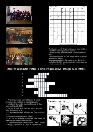 Daily No. 2629                                                           Hard
                                                              17     16                  16                13                   10   16


                                                                                         15                12


                                                              26              36                           34


                                                                                                                    34               19


                                                              7


                                                              19


                                                                     21                           24                10          19   17


                                                                              9


                                                                                         11                4



                                                                                   Copyright (c) 2012, killersudokuonline.com



                                                            The objective is to fill the grid with numbers from 1 to 9 in a
                                                            way that the following conditions are met:
                                                            Each row, column, and nonet contains each number exactly
                                                            once.
                                                            The sum of all numbers in a cage must match the small num-
                                                            ber printed in its corner.
                                                            No number appears more than once in a cage. (This is the
                                                            standard rule for killer sudokus, and implies that no cage can
                                                            include more than 9 cells.)


 Preenche as palavras cruzadas e descobre qual a nova formação da Resistance.
                        1
                        2
                        3
                        4
                        5
                        6
                        7
                        8

1 - Projecto que visa o desenvolvimento de uma in-
fraestrutura pan-europeia de supercomputação.
2 - Local onde ocorrerá o Encontro Nacional de Estu-
dantes de Física de 2014.
3 - Apelido do norte-americano que venceu o prémio
nobel da física em 2012.
4 - Programa apresentado pelo Henrique Amaro na Ante-
na 3.
5 - Empresa que desenvolveu o Youbeq.
6 - Uma das aplicações da cintilação em gases nobres é a
deteção do decaimento beta duplo em…
7 - Onde será construido o Internacional Linear Collider?
8 - A sigla GEI refere-se ao Grupo de Electrónica e...
 