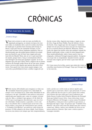 CRÓNICAS
  O País mais belo do mundo

_Frederico Borges



V     iajar está a tornar-se cada vez mais um hobbie da
      população portuguesa, no entanto em época de crise
nem todos os estudantes têm a sorte de receber uma bolsa
                                                                 dia das vossas vidas. Agarrem num mapa, e sigam as setas
                                                                 de Góis, Fraga da Pena, Piódão, Poço do Inferno e Serra
                                                                 da Estrela. Uma viagem que não vão esquecer. Sonhamos
de estudo que os permite fazer Erasmus pela Europa ou            sempre em sair para fora de nossa casa que nos esquecemos
Brasil, viajar para fora do continente Europeu, ou nos           de ver as traseiras.Passar por Marvão, Monsaraz, Sintra,
casos mais recentes colocar implantes mamários. Para os          Gerês são alguns dos muitos sítios que qualquer viajante do
desafortunados que não podem gastar dinheiro do estado           Mundo sonha poder visitar, e tudo no nosso pequeno país.
para seu benefício, que tal fazer uma viagem pelo país           Num mundo globalizado, onde o futuro parece estar na
mais belo do Mundo? Bem, não sei se é o país mais belo           emigração, conheçam Portugal enquanto podem. Assegurar-
do mundo, porque bater a Suiça é extremamente difícil,           vos-ei que não se arrependerão. Quando tiverem a pensar
mas Portugal é um must para qualquer viajante. Se és um          em fazer uma viagem, que tal visitar o país mais belo do
daqueles que acha que Lisboa, Porto e Algarve são os pontos      mundo?
turísticos de Portugal, podes deixar de ler este texto, porque
estou a escrever para aqueles que querem descobrir sítios        PS: Como nunca fui às ilhas, parece que ainda não visitei os
novos. Para quem tiver cinco euros, quatro amigos e um           concelhos mais bonitos de Portugal. Viajar por Portugal não
                                                                                                                                2
carro têm a possibilidade de fazer a melhor viagem de um         se faz num dia.




                                                                                      O povo é quem mais ordena

                                                                                                      _Frederico Borges



T    enho muitas dificuldades para imaginar as vidas nas
     sociedades ditatoriais porque tive a felicidade de
sempre viver em democracia, onde tenho liberdade de me
                                                                 onde a prisão ou o exílio eram as únicas opções para
                                                                 aqueles que se atreviam a dizer o que pensavam. O verso
                                                                 mais conhecido diz-nos que é o povo quem mais ordena.
expressar e de agir. Liberdade é uma palavra com pouco           José Afonso não tem culpa que o povo ordenasse que
significado para aqueles que, como eu, sempre viveram            Pedro Passos Coelho fosse Primeiro Ministro de Portugal.
com ela. Mas, a verdade é que apenas a 25 de Abril de            Nem que Aníbal Cavaco Silva fosse eleito duas vezes
1974 é que os portugueses descobriram o que era viver            Primeiro Ministro de Portugal, e outras tantas Presidente
em Liberdade. Ainda estamos a aprender a viver com               da República. Cada povo tem os políticos que merece, e
ela, e nos últimos dias a comunicação social está a dar          Portugal não foge à regra. Só gostava que “Grândola Vila
muito enfâse a um grupo de contestatários que cantam             Morena” não fosse uma arma dos democratas dos centros
a “Grândola Vila Morena” aos políticos como forma de             comerciais. Dêem a música aos rebeldes da Síria ou aos
protesto. O filho adoptivo da nossa cidade, José Afonso,         presos políticos chineses. Que cante a música quem a
escreveu esta música em tempos que não compreendemos,            consegue entender.




RESISTANCE                                                                                                  Fevereiro 2013
 