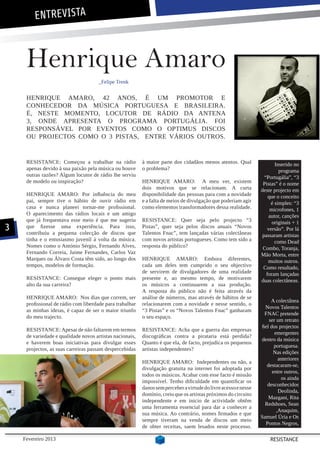 ENTREVISTA



     Henrique Amaro
                                     _Felipe Trenk


     HENRIQUE AMARO, 42 ANOS, É UM PROMOTOR E
     CONHECEDOR DA MÚSICA PORTUGUESA E BRASILEIRA.
     É, NESTE MOMENTO, LOCUTOR DE RÁDIO DA ANTENA
     3, ONDE APRESENTA O PROGRAMA PORTUGÁLIA. FOI
     RESPONSÁVEL POR EVENTOS COMO O OPTIMUS DISCOS
     OU PROJECTOS COMO O 3 PISTAS, ENTRE VÁRIOS OUTROS.


     RESISTANCE: Começou a trabalhar na rádio             à maior parte dos cidadãos menos atentos. Qual                Inserido no
     apenas devido à sua paixão pela música ou houve      o problema?                                                     programa
     outras razões? Algum locutor de rádio lhe serviu                                                             “Portugália”, “3
     de modelo ou inspiração?                             HENRIQUE AMARO: A meu ver, existem                      Pistas” é o nome
                                                          dois motivos que se relacionam. A curta                deste projecto em
     HENRIQUE AMARO: Por influência do meu                disponibilidade das pessoas para com a novidade           que o conceito
     pai, sempre tive o hábito de ouvir rádio em          e a falta de meios de divulgação que poderiam agir          é simples: “3
     casa e nunca planeei tornar-me profissional.         como elementos transformadores dessa realidade.            microfones, 1
     O aparecimento das rádios locais e um amigo                                                                    autor, canções
     que já frequentava esse meio é que me sugeriu        RESISTANCE: Quer seja pelo projecto “3                      originais + 1
3    que fizesse uma experiência. Para isso,
     contribuiu a pequena colecção de discos que
                                                          Pistas”, quer seja pelos discos anuais “Novos
                                                          Talentos Fnac”, tem lançadas várias colectâneas
                                                                                                                    versão”. Por lá
                                                                                                                 passaram artistas
     tinha e o entusiasmo juvenil à volta da música.      com novos artistas portugueses. Como tem sido a               como Dead
     Nomes como o António Sérgio, Fernando Alves,         resposta do público?                                    Combo, Toranja,
     Fernando Correia, Jaime Fernandes, Carlos Vaz                                                               Mão Morta, entre
     Marques ou Álvaro Costa têm sido, ao longo dos       HENRIQUE AMARO: Embora diferentes,                        muitos outros.
     tempos, modelos de formação.                         cada um deles tem cumprido o seu objectivo              Como resultado,
                                                          de servirem de divulgadores de uma realidade             foram lançadas
     RESISTANCE: Consegue eleger o ponto mais             presente e, ao mesmo tempo, de motivarem               duas colectâneas.
     alto da sua carreira?                                os músicos a continuarem a sua produção.
                                                          A resposta do público não é feita através da
     HENRIQUE AMARO: Nos dias que correm, ser             análise de números, mas através de hábitos de se
                                                                                                                      A colectânea
     profissional de rádio com liberdade para trabalhar   relacionarem com a novidade e nesse sentido, o
                                                                                                                   Novos Talentos
     as minhas ideias, é capaz de ser o maior triunfo     “3 Pistas” e os “Novos Talentos Fnac” ganharam
                                                                                                                   FNAC pretende
     do meu trajecto.                                     o seu espaço.
                                                                                                                     ser um retrato
                                                                                                                 fiel dos projectos
     RESISTANCE: Apesar de não faltarem em termos         RESISTANCE: Acha que a guerra das empresas
                                                                                                                        emergentes
     de variedade e qualidade novos artistas nacionais,   discográficas contra a pirataria está perdida?
                                                                                                                 dentro da música
     e haverem boas iniciativas para divulgar esses       Quanto é que ela, de facto, prejudica os pequenos
                                                                                                                        portuguesa.
     projectos, as suas carreiras passam despercebidas    artistas independentes?
                                                                                                                       Nas edições
                                                                                                                          anteriores
                                                          HENRIQUE AMARO: Independentes ou não, a
                                                                                                                    destacaram-se,
                                                          divulgação gratuita na internet foi adoptada por
                                                                                                                       entre outros,
                                                          todos os músicos. Acabar com esse facto é missão
                                                                                                                           os ainda
                                                          impossível. Tenho dificuldade em quantificar os
                                                                                                                    desconhecidos
                                                          danos sem perceber a virtude do livre acesso e nesse
                                                                                                                          Deolinda,
                                                          domínio, creio que os artistas próximos do circuito
                                                                                                                     Mazgani, Rita
                                                          independente e em inicio de actividade obtêm
                                                                                                                   Redshoes, Sean
                                                          uma ferramenta essencial para dar a conhecer a
                                                                                                                         ,Anaquim,
                                                          sua música. Ao contrário, nomes firmados e que
                                                                                                                 Samuel Úria e Os
                                                          sempre tiveram na venda de discos um meio
                                                                                                                   Pontos Negros,
                                                          de obter receitas, saem lesados neste processo.

    Fevereiro 2013                                                                                                   RESISTANCE
 