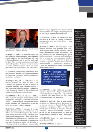tem uma função importante nesse processo. Deve
                                                        mostrar, motivar, ser cúmplice de quem produz e     A Optimus
                                                        ter uma função relevante e transformadora.          Discos é uma
                                                                                                            editora dirigida
                                                        RESISTANCE: A rádio via internet tem feito          a novos talentos
                                                        concorrência à rádio no suporte tradicional,        musicais
                                                        principalmente entre os jovens. Como vê esta        portugueses
                                                        nova opção?                                         que permite o
                                                                                                            download legal
                                                        HENRIQUE AMARO: Esta nova opção é uma               e gratuito no
RESISTANCE: Qual é o conceito e de onde veio a          extensão do modo como podemos ouvir rádio.          seu site (http://
ideia de criar o Optimus Discos?                        Na actualidade e em Portugal, valorizar o modo      optimusdiscos.
                                                        como a rádio é emitida sobre o seu conteúdo, é um   pt). Já tem
HENRIQUE AMARO: O ponto de partida era                  erro comum. Uma rádio relevante tem por base a      mais de 60
criar uma nova solução editorial. Numa época de         música que difunde e as pessoas que lá trabalham.   bandas e artistas
transformação no processo de edição, quis com           São as pessoas que comunicam, que defendem          nacionais
a Optimus Discos reunir o conceito tradicional          as suas escolhas e que oferecem a quem os           editados e
do disco físico e outro, iniciado no novo século,       ouve uma experiência diferente de ouvir música      teve mais de
que faz da partilha e do livre acesso o seu modo        individualmente. A autoralidade é essencial e       1 milhão de
de acção. A Optimus Discos é tudo isso numa             a falta dela na rádio tradi cional é que poderá     downloads
plataforma digital patrocinada por uma marca.           acelerar a sua falência.                            gratuitos.          4


                                                             “
RESISTANCE: Existe alguma hipótese de ocorrer                	 A          alienação    do
um Optimus D’Bandada em Coimbra, ou este tipo
de eventos vão continuar a acontecer unicamente              serviço público de comuni-
em Lisboa e no Porto?                                        cação, a concretizar-se, se-
                                                             ria nefasta para a sociedade                   A Optimus
HENRIQUE AMARO: A D´Bandada é um                                                                            D’Bandada
conceito exclusivo da cidade do Porto. Com
                                                             portuguesa.                                    teve a segunda
o sucesso das primeiras edições, a marca e a                                                                edição no ano
autarquia acertaram essa limitação geográfica.                                                              passado e tem
Isso não impede produções de menor escala como                                                              como objectivo
a que fizémos no Cais do So dré em Lisboa ou            RESISTANCE: A rádio tradicional conseguiu           dinamizar
outra acção similar noutro ponto do país.               superar na década de 50 a chegada da televisão às   e promover
                                                        casas dos portugueses. Hoje, com a popularização    a Optimus
RESISTANCE: A Antena 3, tal como a RTP 2,               da Internet, ainda temos razões para ver o futuro   Discos. Ocorre
tem o seu futuro ameaçado. Como veria o fim do          da rádio tradicional com optimismo?                 no Porto, onde
seu programa “Portugália”? Tendo em conta que a                                                             há concertos
Antena 3 é das estações que mais divulga os novos       HENRIQUE AMARO: Essa é uma questão                  gratuitos de
artistas nacionais, que consequências teria o seu       dominante nos dias que correm. Eu suporto-me        bandas que
fecho para a rádio e a música nacional?                 na resposta anterior, só é possível algum órgão     editaram na
                                                        informativo conquistar público e espaço se          Optimus Discos.
HENRIQUE AMARO: A alienação do serviço                  tiverem pessoas inseridas no processo. Temos de     A edição do
público de comunicação, a concretizar-se, seria         distinguir a difusão dos conteúdos e da marca.      ano passado
nefasta para a sociedade portuguesa. Nos últimos        O que está em desenvolvimento é o meio de           contou ainda
meses foram apresentadas razões suficientes para        difusão e não o conteúdo e a sua credibilidade.     com projectos
que essa decisão seja anulada. A maior virtude deste                                                        musicais
ataque, centra-se no despertar para a clarificação do   RESISTANCE: Quais         as   suas   descobertas   trazidos pela
termo serviço público e da aplicação prática dessa      preferidas em 2012?                                 Casa da Música,
conclusão. Interessa-me muito essa discussão e                                                              pela Porta Jazz
a Antena 3, hoje desacreditada e desmotivada,           HENRIQUE AMARO: A Capicua.                          e outras bandas
                                                                                                            convidadas.
RESISTANCE                                                                                                    Fevereiro 2013
 