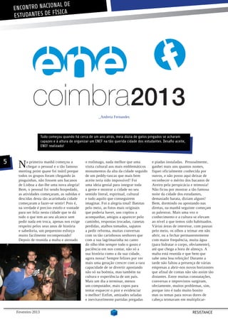 NAL DE
    ENCONTRO NACIO
                    ÍSICA
    ESTUDANTES DE F




                                                           _Andreia Fernandes




                      Tudo começou quando há cerca de um ano atrás, meia dúzia de gatos pingados se acharam
                      capazes e à altura de organizar um ENEF na tão querida cidade dos estudantes. Desafio aceite,
                      ENEF realizado!



5
      N    a primeira manhã começou a
           chegar o pessoal e o tão famoso
      meeting point quase foi inútil porque
                                                  o estômago, nada melhor que uma
                                                  visita cultural aos mais emblemáticos
                                                  monumentos da alta da cidade seguido
                                                                                             e piadas instaladas. Pessoalmente,
                                                                                             ganhei mais uns quantos nomes,
                                                                                             fiquei oficialmente conhecida por
      todos os grupos foram chegando às           de um peddy-tascas que mais bem            outros, e não posso aqui deixar de
      pinguinhas, não fossem uns bacanos          aceite teria sido impossível! Foi          reconhecer o mérito dos bacanos de
      de Lisboa a dar-lhe uma nova alegria!       uma ideia genial para integrar toda        Aveiro pela perspicácia e teimosia!
      Bem, o pessoal foi sendo hospedado,         a gente e mostrar a cidade no seu          Não ficou por mostrar a tão famosa
      as atividades começaram, as subidas e       sentido literal, espiritual, cultural      noite da cidade dos estudantes,
      descidas desta tão acarinhada cidade        e tudo aquilo que conseguirem              demasiado barata, diziam alguns!
      começaram a fazer-se sentir! Pois é,        imaginar. Foi a alegria total! Batotas     Bem, dormindo ou apostando nas
      na verdade é preciso estofo e vontade       pelo meio, as fotos mais originais         diretas, na manhã seguinte começam
      para ser feliz nesta cidade que te dá       que poderia haver, uns copitos a           as palestras. Mais uma vez o
      tudo o que tem ao seu alcance sem           acompanhar, amigos a aparecer pelo         conhecimento e a cultura se elevam
      pedir nada em troca, apenas nos exige       caminho, respostas trocadas, canetas       ao nível a que temos sido habituados.
      respeito pelos seus anos de história        perdidas, atalhos tomados, sapatos         Várias áreas de interesse, com pausas
      e sabedoria, um pequenino esforço           a pedir reforma, muitas conversas          pelo meio, os olhos a teimar em não
      muito facilmente recompensado!              com os tão carinhosos senhores que         abrir, ou a fechar permanentemente
      Depois de reunida a malta e atestado        com a sua lagrimazinha no canto            com maior frequência, muita água
                                                  do olho têm sempre todo o gosto e          (para hidratar o corpo, obviamente),
                                                  paciência em nos contar, não só a          até que chega a hora de almoço. A
                                                  sua história como a da sua cidade,         malta está reunida e que bem que
                                                  agora nossa! Sempre felizes por ver        sabe uma boa refeição! Durante a
                                                  mais uma geração crescer com a rara        tarde não faltou a presença de várias
                                                  capacidade de se divertir apostando        empresas a abrir-nos novos horizontes
                                                  não só na boémia, mas também na            que afinal de contas não são assim tão
                                                  cultura e experiência de um país.          distantes. Entre muitas constatações,
                                                  Mais um dia a terminar, menos              conversas e imprevistos surgiram,
                                                  um computador, mais copos para             obviamente, muitos problemas, sim,
                                                  tentar esquecer o pior e evidenciar        porque isto é tudo muito bonito
                                                  o melhor! Enfim, amizades seladas          mas os temas para novas dores de
                                                  e inevitavelmente partidas pregadas        cabeça teimavam em multiplicar-


     Fevereiro 2013                                                                                                   RESISTANCE
 