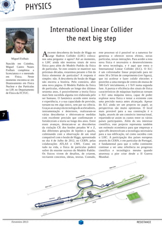 PHYSICS

                                      International Linear Collider
                                            the next big step

        Miguel Fiolhais
                                A    recente descoberta do bosão de Higgs no
                                     Large Hadron Collider (LHC) coloca-
                                nos uma pergunta: e agora? Até ao momento,
                                                                                  este processo só é possível se a natureza for
                                                                                  generosa e oferecer novos efeitos, novas
                                                                                  partículas, novas interações. Para aceder a esta
    Nascido em Coimbra,         o LHC ainda não mostrou sinais de nova            nova física é necessário o desenvolvimento
    Miguel Castro Nunes         física para além do Modelo Padrão da física       de nova tecnologia, e é aqui que entra o
    Fiolhais completou a        de partículas. Se este cenário se mantiver nas    International Linear Collider (ILC). O ILC
    licenciatura e o mestrado   próximas décadas, estaremos perante o fim da      é um colisionador linear projectado para ter
    em       Física.   Neste    física elementar de partículas? A resposta é      entre 30 a 50 km de comprimento (ver figura),
    momento encontra-se em      simples: não. A descoberta do bosão de Higgs      que irá acelerar e fazer colidir electrões e
    Doutoramento em Física      não encerra a história. Pelo contrário, abre      positrões a uma energia de centro-de-massa de
    Nuclear e das Partículas    uma nova página. O Modelo Padrão da física        500 GeV inicialmente, e 1 TeV numa segunda
    no LIP, no Departamento     de partículas, elaborado ao longo dos últimos     fase. A pureza e eficiência dos sinais de física
    de Física da FCTUC.         sessenta anos, é possivelmente a teoria física    característicos de máquinas leptónicas tornam
                                mais bem sucedida alguma vez elaborada pelo       o ILC uma máquina única, capaz de poder
                                ser humano. O fantástico acordo entre teoria      explorar nova física e testar a existente com
                                e experiência, e a sua capacidade de previsão,    uma precisão nunca antes alcançada. Apesar
                                tornam-na em algo único, sem par na ciência.      do ILC ainda ser um projecto no papel, as
                                Graças ao avanço da tecnologia de aceleradores,   perspectivas são muito optimistas. O local
                                instrumentação e detectores, realizaram-se        mais provável para a sua construção é o
7                               várias descobertas e obtiveram-se medidas
                                com excelente precisão que confirmaram e
                                                                                  Japão, através de um consórcio internacional,
                                                                                  repartindo-se assim os custos entre os vários
                                fortaleceram a teoria ao longo dos anos. Entre    países participantes. Além do seu interesse
                                esses avanços, destacam-se as descobertas         científico, este projecto representa também
                                da violação CP, dos bosões pesados W e Z,         um estímulo económico para que empresas e
                                das diferentes gerações de leptões e quarks,      spin-offs desenvolvam a tecnologia necessária
                                culminando com a observação de um sinal           para a sua edificação, tal como sucedeu com
                                compatível com o bosão de Higgs, apresentado      o LHC. A participação dos países europeus
                                no dia 4 de Julho de 2012, no CERN, pelas         através do CERN, e em particular de Portugal,
                                colaborações ATLAS e CMS. Como em                 é fundamental para que o velho continente
                                tudo na vida, a física de partículas poderá       continue a ser uma referência no progresso
                                sofrer do enorme sucesso do Modelo Padrão.        científico e tecnológico mesmo quando
                                Os físicos vivem de desafios, de criarem,         atravessa a pior crise desde a II Guerra
                                recriarem conceitos, ideias, teorias. Contudo,    Mundial.




         Fevereiro 2013                                                                                             RESISTANCE
 