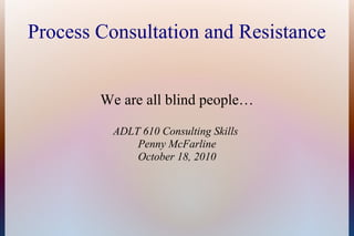 Process Consultation and Resistance
We are all blind people…
ADLT 610 Consulting Skills
Penny McFarline
October 18, 2010
 