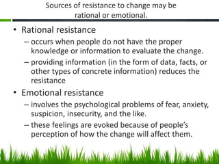 Sources of resistance to change may be
rational or emotional.
• Rational resistance
– occurs when people do not have the p...